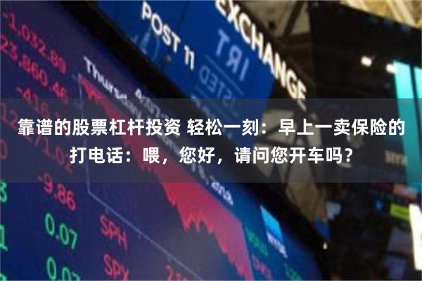 靠谱的股票杠杆投资 轻松一刻：早上一卖保险的打电话：喂，您好，请问您开车吗？