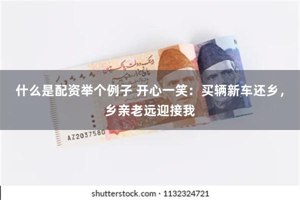 什么是配资举个例子 开心一笑：买辆新车还乡，乡亲老远迎接我