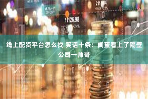线上配资平台怎么找 笑话十条：闺蜜看上了隔壁公司一帅哥
