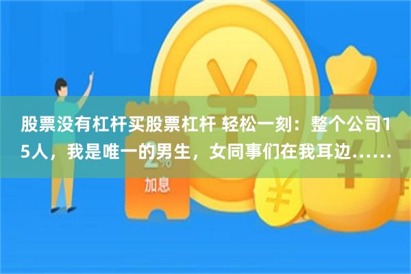 股票没有杠杆买股票杠杆 轻松一刻：整个公司15人，我是唯一的男生，女同事们在我耳边……