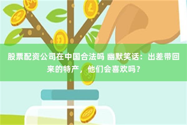 股票配资公司在中国合法吗 幽默笑话：出差带回来的特产，他们会喜欢吗？