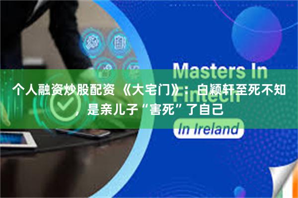 个人融资炒股配资 《大宅门》：白颖轩至死不知，是亲儿子“害死”了自己