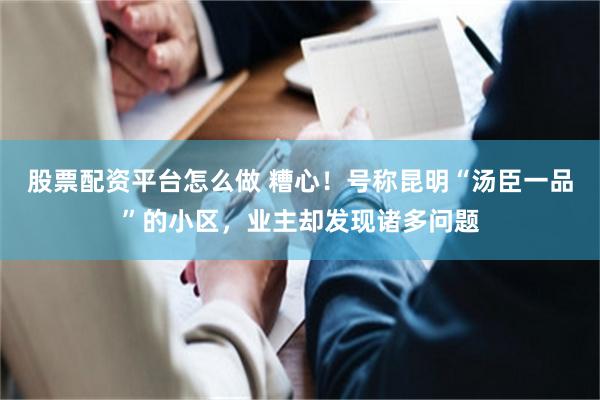 股票配资平台怎么做 糟心！号称昆明“汤臣一品”的小区，业主却发现诸多问题
