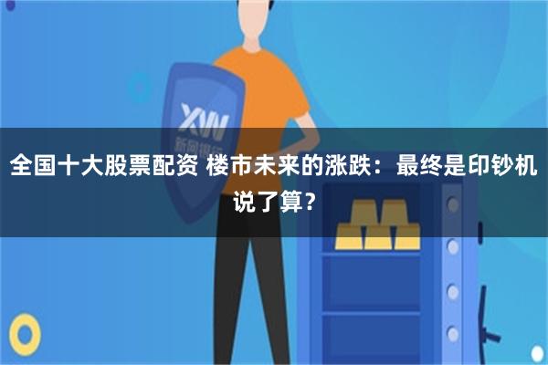 全国十大股票配资 楼市未来的涨跌：最终是印钞机说了算？