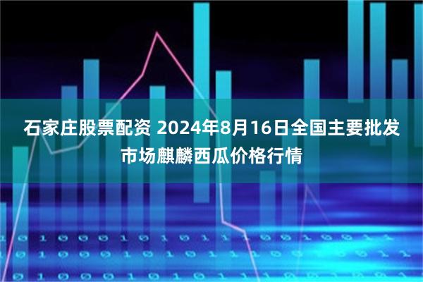 石家庄股票配资 2024年8月16日全国主要批发市场麒麟西瓜价格行情