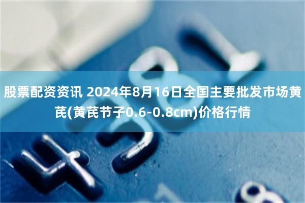 股票配资资讯 2024年8月16日全国主要批发市场黄芪(黄芪节子0.6-0.8cm)价格行情