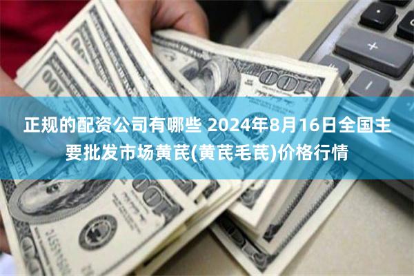 正规的配资公司有哪些 2024年8月16日全国主要批发市场黄芪(黄芪毛芪)价格行情