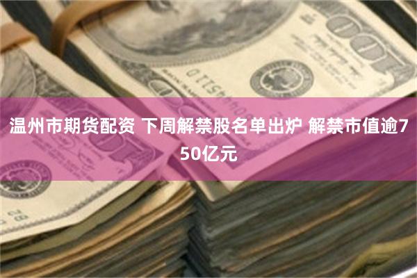温州市期货配资 下周解禁股名单出炉 解禁市值逾750亿元