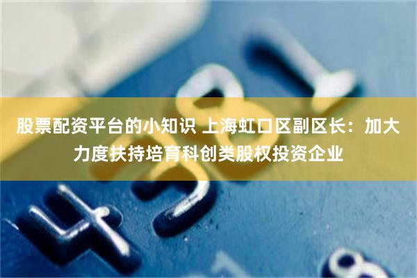 股票配资平台的小知识 上海虹口区副区长：加大力度扶持培育科创类股权投资企业