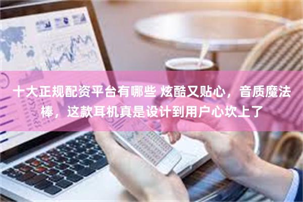 十大正规配资平台有哪些 炫酷又贴心，音质魔法棒，这款耳机真是设计到用户心坎上了
