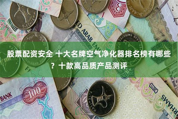 股票配资安全 十大名牌空气净化器排名榜有哪些？十款高品质产品测评