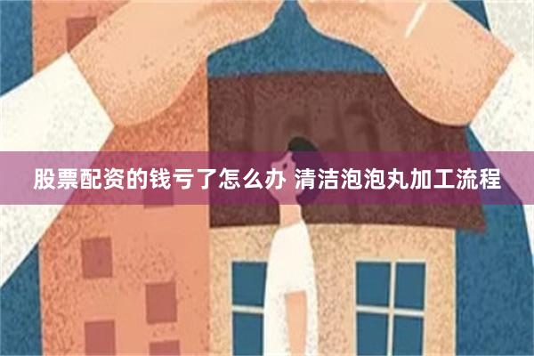 股票配资的钱亏了怎么办 清洁泡泡丸加工流程