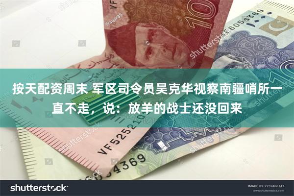 按天配资周末 军区司令员吴克华视察南疆哨所一直不走，说：放羊的战士还没回来