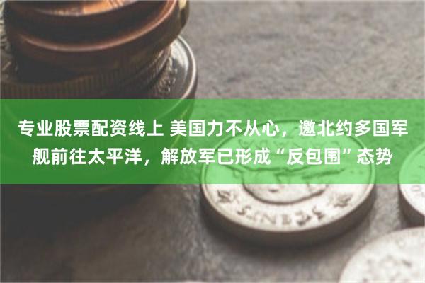 专业股票配资线上 美国力不从心，邀北约多国军舰前往太平洋，解放军已形成“反包围”态势