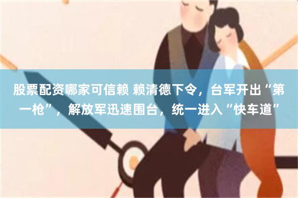 股票配资哪家可信赖 赖清德下令，台军开出“第一枪”，解放军迅速围台，统一进入“快车道”