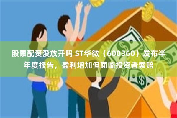 股票配资没放开吗 ST华微（600360）发布半年度报告，盈利增加但面临投资者索赔
