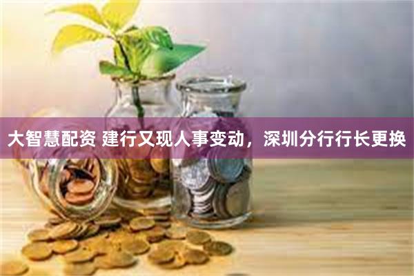 大智慧配资 建行又现人事变动，深圳分行行长更换