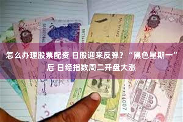 怎么办理股票配资 日股迎来反弹？“黑色星期一”后 日经指数周二开盘大涨