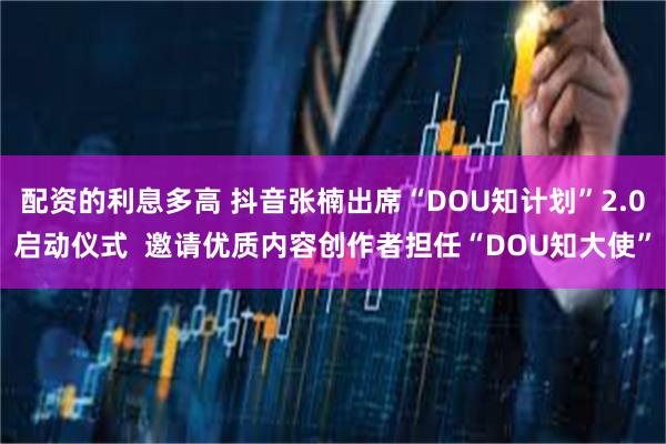 配资的利息多高 抖音张楠出席“DOU知计划”2.0启动仪式  邀请优质内容创作者担任“DOU知大使”