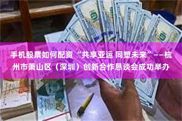 手机股票如何配资 “共享亚运 同塑未来”——杭州市萧山区（深圳）创新合作恳谈会成功举办