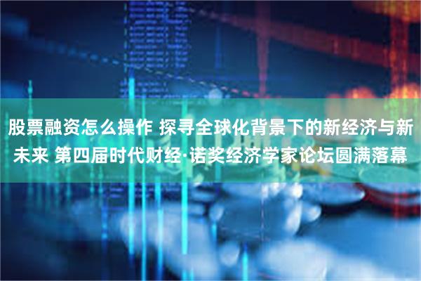 股票融资怎么操作 探寻全球化背景下的新经济与新未来 第四届时代财经·诺奖经济学家论坛圆满落幕