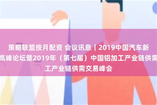 策略联盟按月配资 会议讯息｜2019中国汽车新材料应用高峰论坛暨2019年（第七届）中国铝加工产业链供需交易峰会