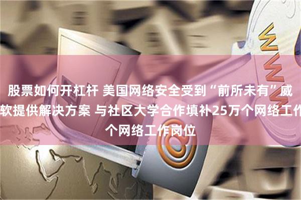股票如何开杠杆 美国网络安全受到“前所未有”威胁 微软提供解决方案 与社区大学合作填补25万个网络工作岗位