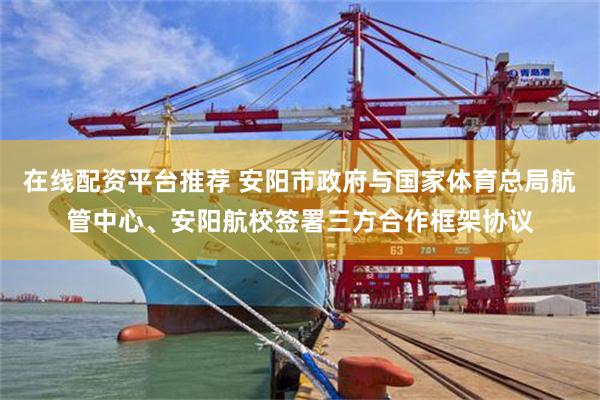 在线配资平台推荐 安阳市政府与国家体育总局航管中心、安阳航校签署三方合作框架协议