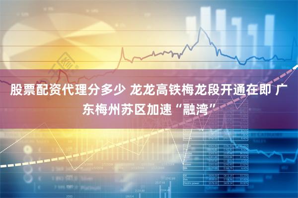股票配资代理分多少 龙龙高铁梅龙段开通在即 广东梅州苏区加速“融湾”