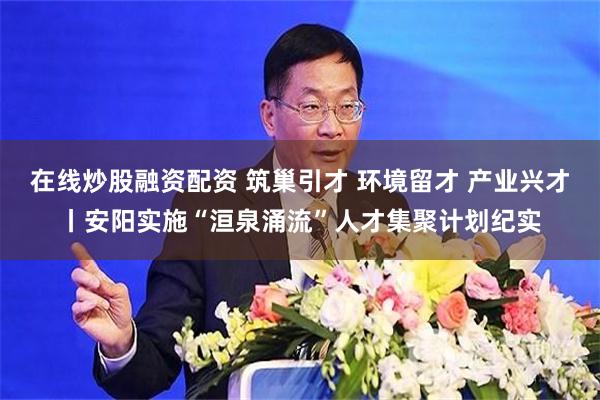 在线炒股融资配资 筑巢引才 环境留才 产业兴才丨安阳实施“洹泉涌流”人才集聚计划纪实