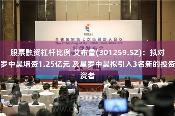 股票融资杠杆比例 艾布鲁(301259.SZ)：拟对星罗中昊增资1.25亿元 及星罗中昊拟引入3名新的投资者