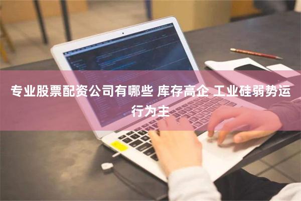 专业股票配资公司有哪些 库存高企 工业硅弱势运行为主
