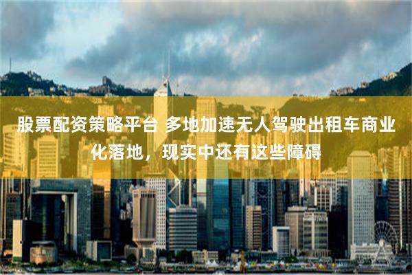 股票配资策略平台 多地加速无人驾驶出租车商业化落地，现实中还有这些障碍