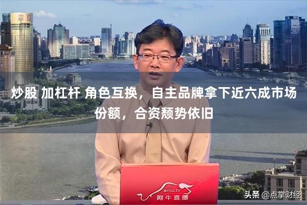 炒股 加杠杆 角色互换，自主品牌拿下近六成市场份额，合资颓势依旧