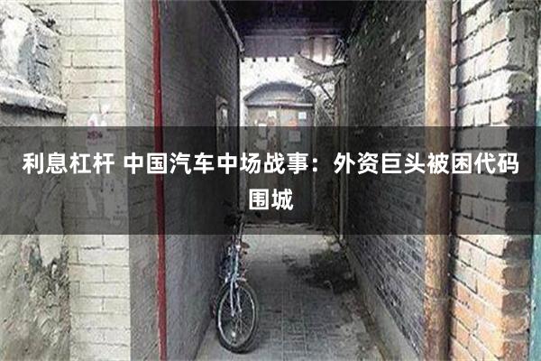利息杠杆 中国汽车中场战事：外资巨头被困代码围城