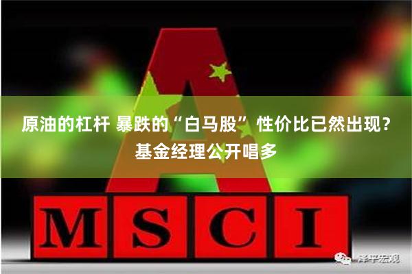 原油的杠杆 暴跌的“白马股” 性价比已然出现？基金经理公开唱多