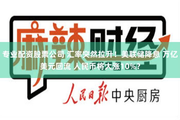 专业配资股票公司 汇率突然拉升！美联储降息 万亿美元回流 人民币将大涨10%？