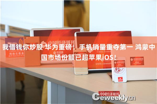 我借钱你炒股 华为重磅！手机销量重夺第一 鸿蒙中国市场份额已超苹果iOS！