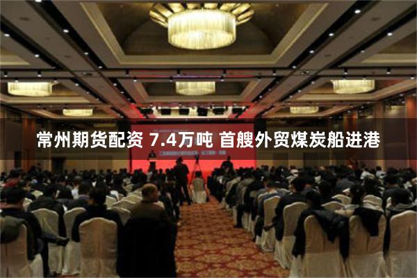 常州期货配资 7.4万吨 首艘外贸煤炭船进港