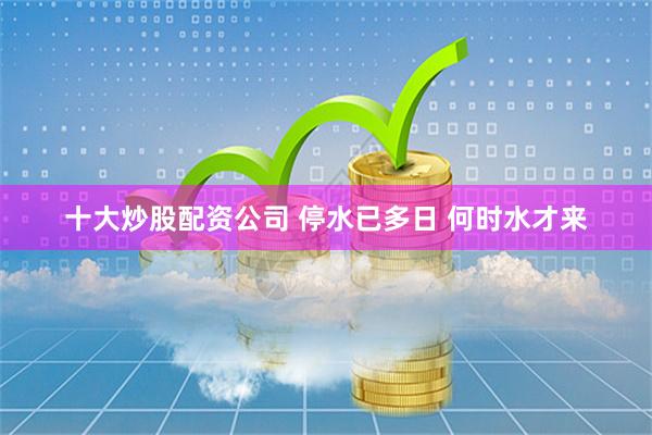 十大炒股配资公司 停水已多日 何时水才来