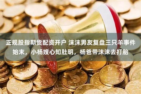 正规股指期货配资开户 沫沫男友复盘三只羊事件始末，小杨嫂心知肚明，杨爸带沫沫去打胎