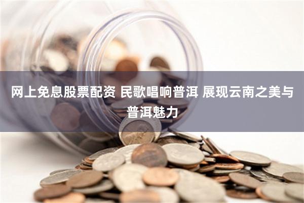 网上免息股票配资 民歌唱响普洱 展现云南之美与普洱魅力