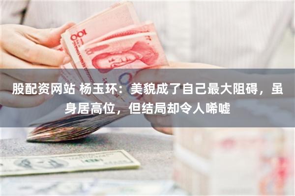 股配资网站 杨玉环：美貌成了自己最大阻碍，虽身居高位，但结局却令人唏嘘