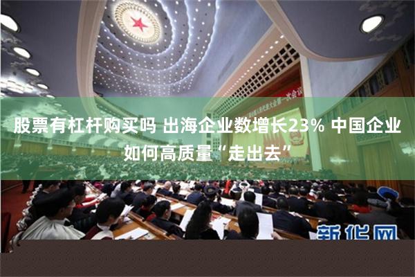 股票有杠杆购买吗 出海企业数增长23% 中国企业如何高质量“走出去”