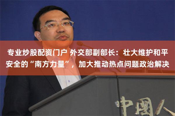 专业炒股配资门户 外交部副部长：壮大维护和平安全的“南方力量”，加大推动热点问题政治解决