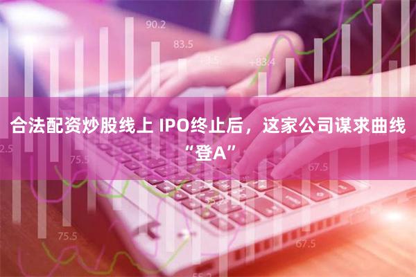 合法配资炒股线上 IPO终止后，这家公司谋求曲线“登A”