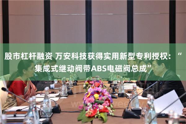 股市杠杆融资 万安科技获得实用新型专利授权：“集成式继动阀带ABS电磁阀总成”