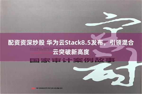 配资资深炒股 华为云Stack8.5发布，引领混合云突破新高度