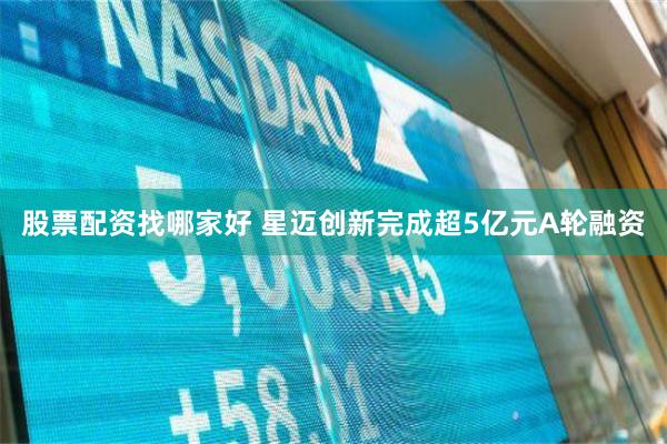 股票配资找哪家好 星迈创新完成超5亿元A轮融资