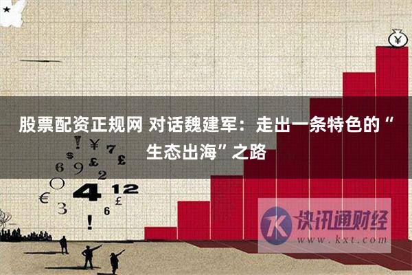 股票配资正规网 对话魏建军：走出一条特色的“生态出海”之路